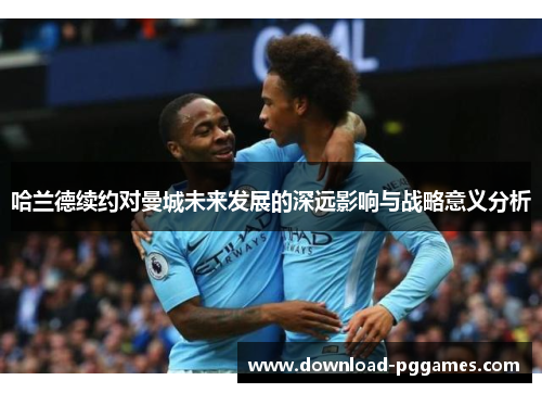 哈兰德续约对曼城未来发展的深远影响与战略意义分析