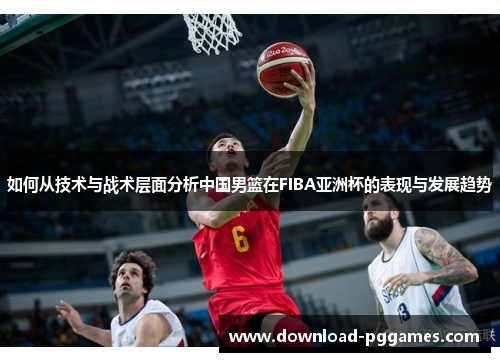 如何从技术与战术层面分析中国男篮在FIBA亚洲杯的表现与发展趋势