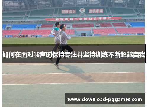 如何在面对嘘声时保持专注并坚持训练不断超越自我