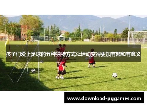 孩子们爱上足球的五种独特方式让运动变得更加有趣和有意义