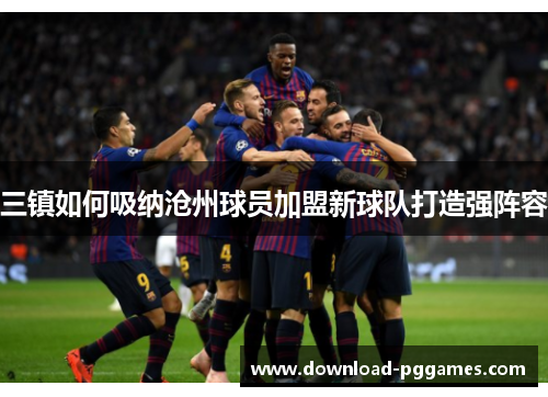 三镇如何吸纳沧州球员加盟新球队打造强阵容