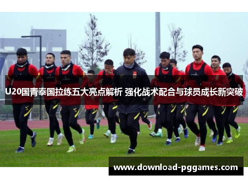 U20国青泰国拉练五大亮点解析 强化战术配合与球员成长新突破