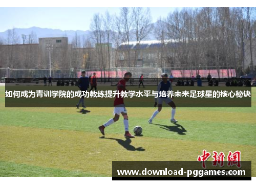 如何成为青训学院的成功教练提升教学水平与培养未来足球星的核心秘诀