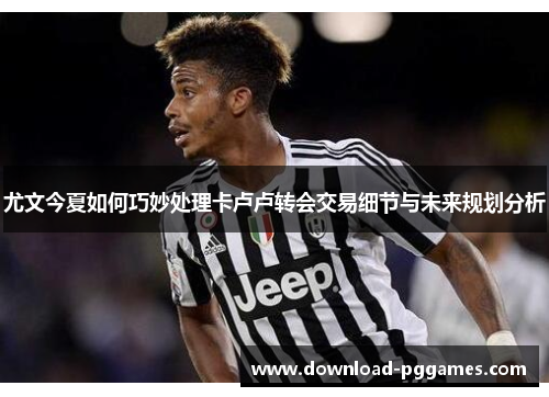 尤文今夏如何巧妙处理卡卢卢转会交易细节与未来规划分析