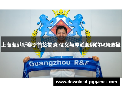 上海海港新赛季首签揭晓 仗义与厚道兼顾的智慧选择