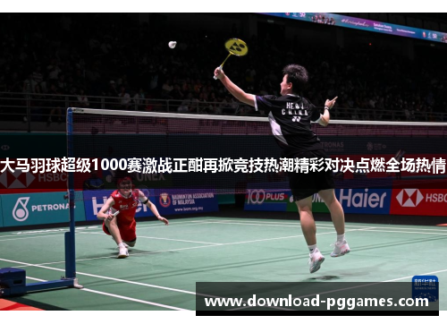 大马羽球超级1000赛激战正酣再掀竞技热潮精彩对决点燃全场热情