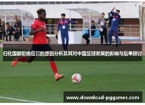 归化国脚拒绝征召的原因分析及其对中国足球发展的影响与后果探讨