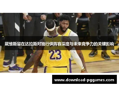 戴维斯留在达拉斯对独行侠阵容深度与未来竞争力的关键影响
