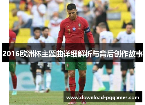 2016欧洲杯主题曲详细解析与背后创作故事
