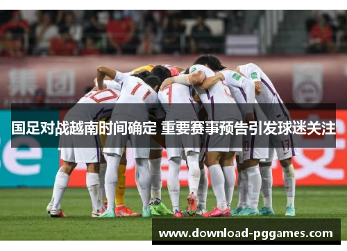 国足对战越南时间确定 重要赛事预告引发球迷关注