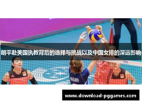 朗平赴美国执教背后的选择与挑战以及中国女排的深远影响