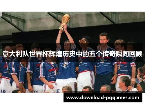 意大利队世界杯辉煌历史中的五个传奇瞬间回顾