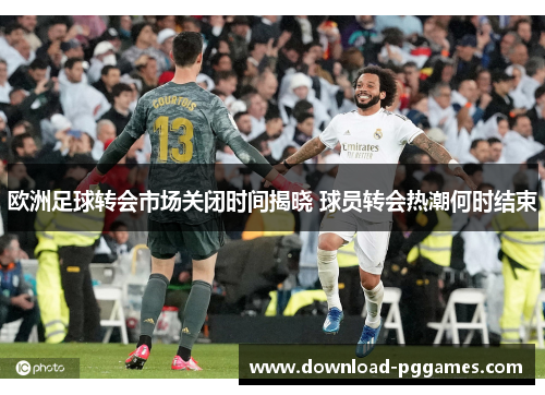 欧洲足球转会市场关闭时间揭晓 球员转会热潮何时结束 欧洲足球转会市场关闭时间揭晓 球员转会热潮何时结束