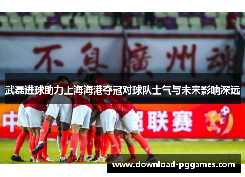 武磊进球助力上海海港夺冠对球队士气与未来影响深远