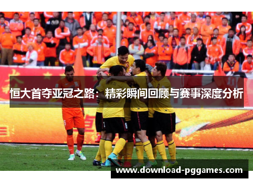 恒大首夺亚冠之路:精彩瞬间回顾与赛事深度分析 恒大首夺亚冠之路:精彩瞬间回顾与赛事深度分析