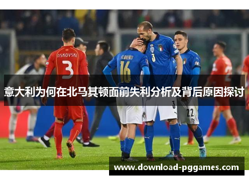 意大利为何在北马其顿面前失利分析及背后原因探讨 意大利为何在北马其顿面前失利分析及背后原因探讨