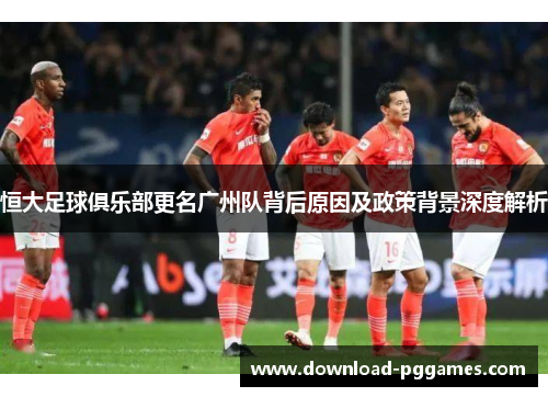 恒大足球俱乐部更名广州队背后原因及政策背景深度解析