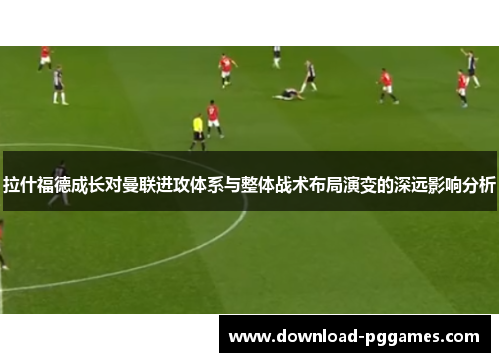 拉什福德成长对曼联进攻体系与整体战术布局演变的深远影响分析