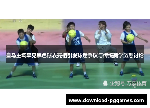皇马主场罕见黑色球衣亮相引发球迷争议与传统美学激烈讨论