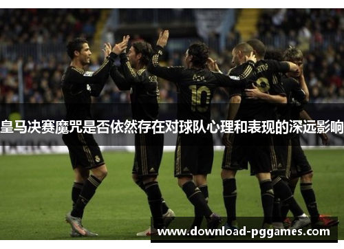 皇马决赛魔咒是否依然存在对球队心理和表现的深远影响