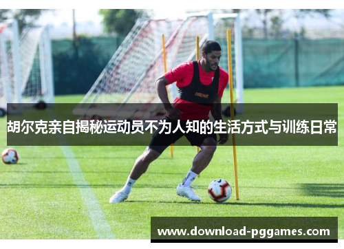 胡尔克亲自揭秘运动员不为人知的生活方式与训练日常