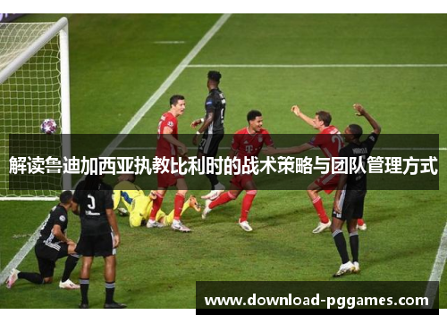 解读鲁迪加西亚执教比利时的战术策略与团队管理方式