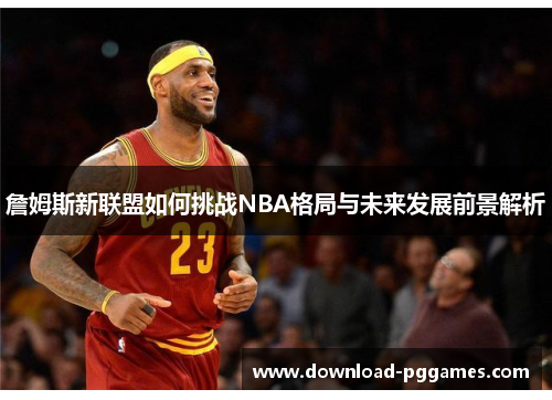 詹姆斯新联盟如何挑战NBA格局与未来发展前景解析