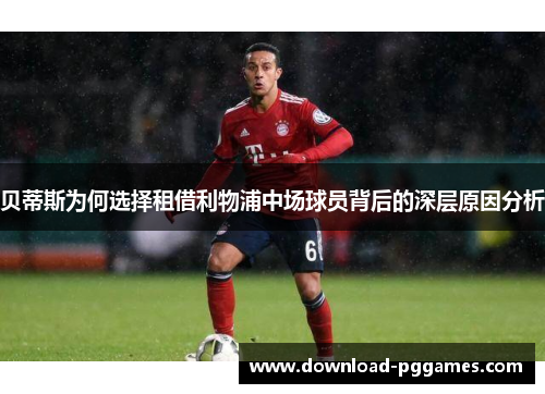 贝蒂斯为何选择租借利物浦中场球员背后的深层原因分析