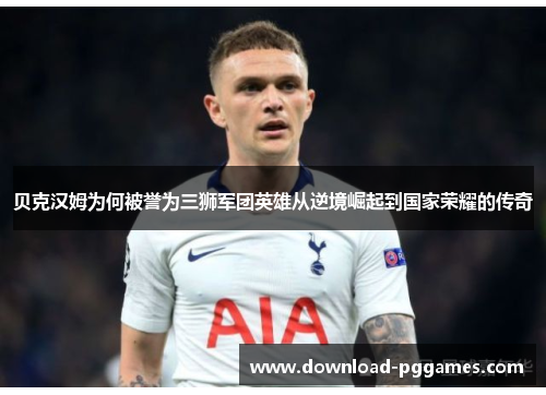 贝克汉姆为何被誉为三狮军团英雄从逆境崛起到国家荣耀的传奇