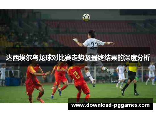 达西埃尔乌龙球对比赛走势及最终结果的深度分析
