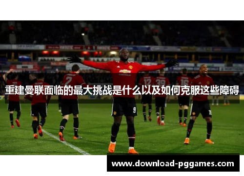 重建曼联面临的最大挑战是什么以及如何克服这些障碍 重建曼联面临的最大挑战是什么以及如何克服这些障碍