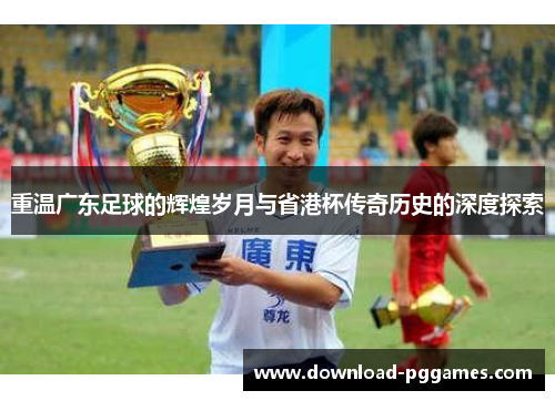 重温广东足球的辉煌岁月与省港杯传奇历史的深度探索 重温广东足球的辉煌岁月与省港杯传奇历史的深度探索