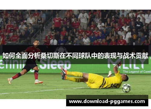 如何全面分析桑切斯在不同球队中的表现与战术贡献 如何全面分析桑切斯在不同球队中的表现与战术贡献