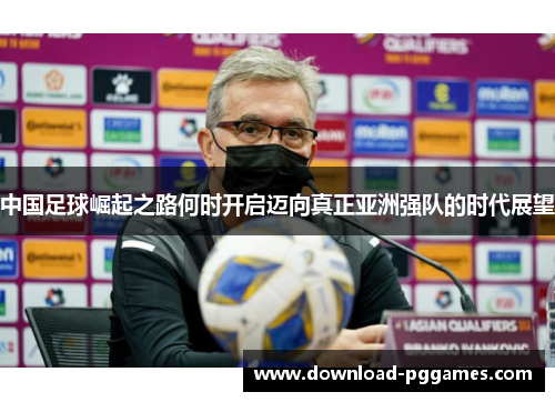 中国足球崛起之路何时开启迈向真正亚洲强队的时代展望