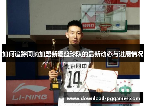 如何追踪周琦加盟新疆篮球队的最新动态与进展情况 如何追踪周琦加盟新疆篮球队的最新动态与进展情况