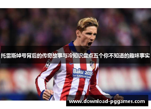 托雷斯绰号背后的传奇故事与冷知识盘点五个你不知道的趣味事实 托雷斯绰号背后的传奇故事与冷知识盘点五个你不知道的趣味事实