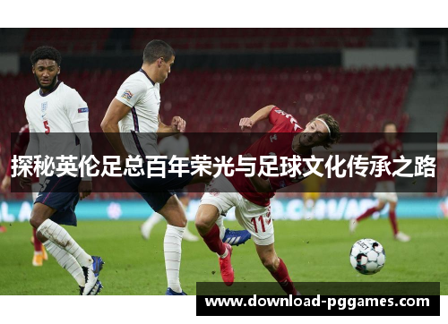 探秘英伦足总百年荣光与足球文化传承之路 探秘英伦足总百年荣光与足球文化传承之路