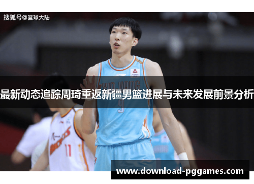 最新动态追踪周琦重返新疆男篮进展与未来发展前景分析 最新动态追踪周琦重返新疆男篮进展与未来发展前景分析