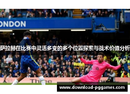萨拉赫在比赛中灵活多变的多个位置探索与战术价值分析