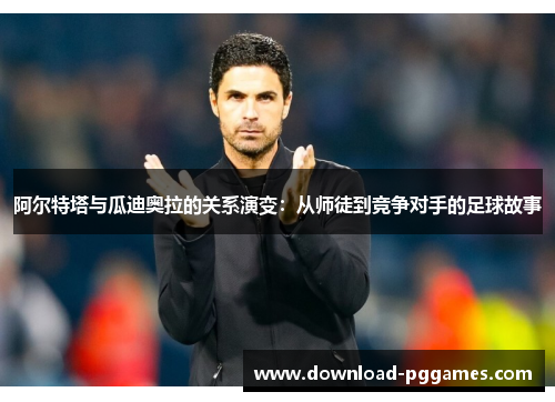 阿尔特塔与瓜迪奥拉的关系演变：从师徒到竞争对手的足球故事