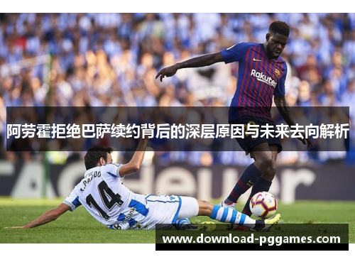 阿劳霍拒绝巴萨续约背后的深层原因与未来去向解析 阿劳霍拒绝巴萨续约背后的深层原因与未来去向解析