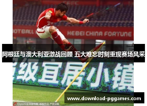 阿根廷与澳大利亚激战回顾 五大难忘时刻重现赛场风采 阿根廷与澳大利亚激战回顾 五大难忘时刻重现赛场风采