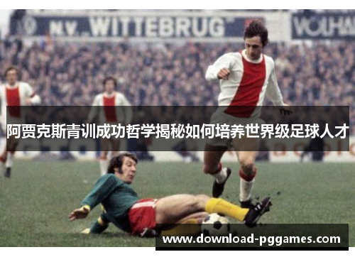 阿贾克斯青训成功哲学揭秘如何培养世界级足球人才 阿贾克斯青训成功哲学揭秘如何培养世界级足球人才