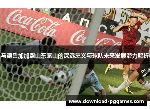 马德鲁加加盟山东泰山的深远意义与球队未来发展潜力解析