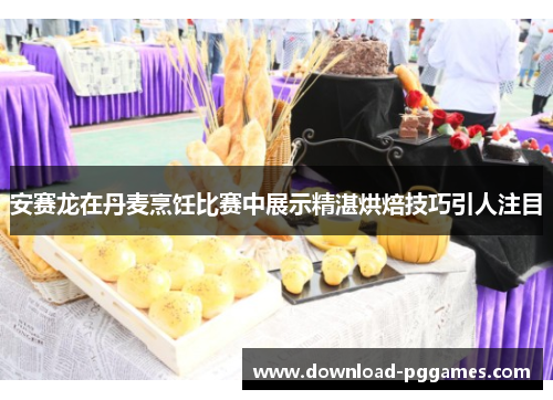 安赛龙在丹麦烹饪比赛中展示精湛烘焙技巧引人注目