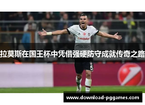 拉莫斯在国王杯中凭借强硬防守成就传奇之路