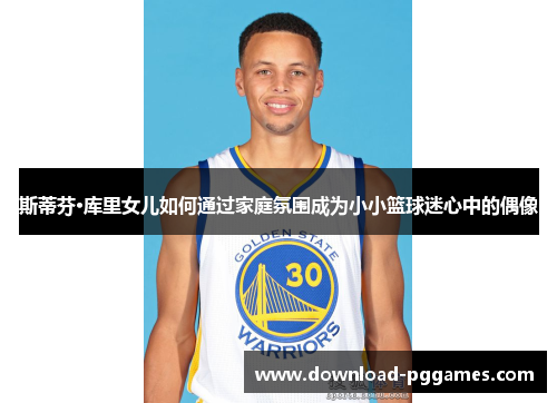斯蒂芬·库里女儿如何通过家庭氛围成为小小篮球迷心中的偶像 斯蒂芬·库里女儿如何通过家庭氛围成为小小篮球迷心中的偶像