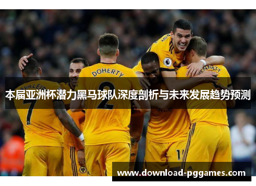 本届亚洲杯潜力黑马球队深度剖析与未来发展趋势预测 本届亚洲杯潜力黑马球队深度剖析与未来发展趋势预测