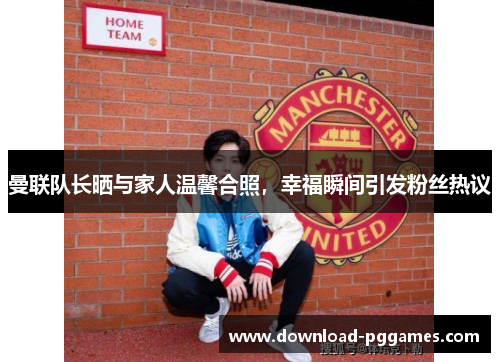 曼联队长晒与家人温馨合照，幸福瞬间引发粉丝热议