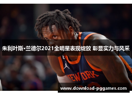 朱利叶斯·兰德尔2021全明星表现绽放 彰显实力与风采